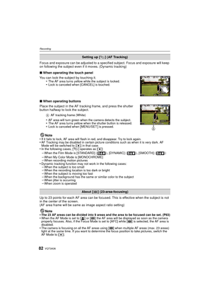 Page 82VQT3A3682
Recording
Focus and exposure can be adjusted to a specified subject. Focus and exposure will keep 
on following the subject even if it moves. (Dynamic tracking)
∫ When operating the touch panel
You can lock the subject by touching it. •
The AF area turns yellow while the subject is locked.•Lock is canceled when [CANCEL] is touched.
∫When operating buttons
Place the subject in the AF tracking frame, and press the shutter 
button halfway to lock the subject.
A AF tracking frame (White)
•AF area...