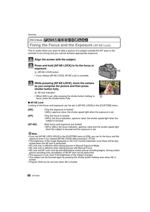 Page 86VQT3A3686
Recording
[REC] Mode: 
Fixing the Focus and the Exposure (AF/AE Lock)
This is useful when you want to take a picture of a subject outside the AF area or the 
contrast is too strong and you cannot achieve appropriate exposure.
Align the screen with the subject.
Press and hold [AF/AE LOCK] to fix the focus or 
exposure.
A[AF/AE LOCK] button
•If you release [AF/AE LOCK], AF/AE Lock is canceled.
While pressing [AF/AE LOCK], move the camera 
as you compose the picture and then press 
shutter button...