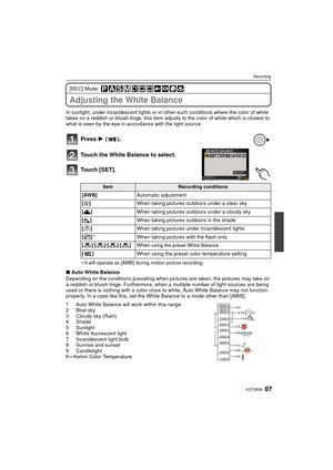 Page 8787VQT3A36
Recording
[REC] Mode: 
Adjusting the White Balance
In sunlight, under incandescent lights or in other such conditions where the color of white 
takes on a reddish or bluish tinge, this item adjusts to the color of white which is closest to 
what is seen by the eye in accordance with the light source.
Press  1 ().
Touch the White Balance to select.
Touch [SET].
¢ It will operate as [AWB] during motion picture recording.
∫ Auto White Balance
Depending on the conditions prevailing when pictur es...