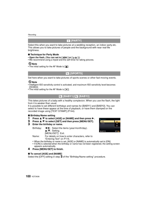 Page 100VQT3A36100
Recording
Select this when you want to take pictures at a wedding reception, an indoor party etc. 
This allows you to take pictures of people and the background with near real-life 
brightness.
∫Technique for Party Mode
•
Open the flash. (You can set to [ ] or [ ].)•We recommend using a tripod and the self-timer for taking pictures.
Note
•The initial setting for the AF Mode is [ š].
Set here when you want to take pictures of  sports scenes or other fast-moving events.
Note
•
Intelligent ISO...
