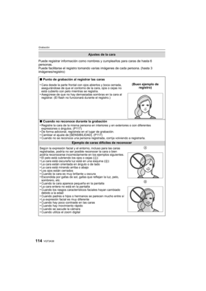 Page 114VQT3A38114
Grabación
Puede registrar información como nombres y cumpleaños para caras de hasta 6 
personas.
Puede facilitarse el registro tomando varias imágenes de cada persona. (hasta 3 
imágenes/registro)
Ajustes de la cara
∫ Punto de grabación al registrar las caras
•
Cara desde la parte frontal con ojos abiertos y boca cerrada, 
asegurándose de que el contorno de la cara, ojos o cejas no 
está cubierto con pelo mientras se registra.
•Asegúrese de que no hay demasiadas sombras en la cara al...