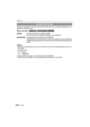 Page 130VQT3A38130
Grabación
Ajústelo cuando quiere corregir la reproducción del color de las imágenes grabadas en un 
ordenador, impresora, etc.
Modos aplicables: 
Nota
•
Según el ajuste del espacio de color, el nombre del archivo de la imagen grabada varía como 
se muestra.
•Ajuste a sRGB si no tiene mucha familiaridad con AdobeRGB.•El ajuste se fija a [sRGB] en el modo  de grabación de imagen en movimiento.
 [ESPACIO COLOR]
[sRGB] : El espacio de color se ajusta al sRGB.
Se usa mucho en un equipo conectado a...
