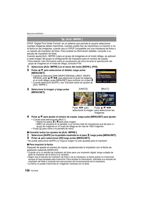 Page 156VQT3A38156
Reproducción/Edición
DPOF “Digital Print Order Format” es un sistema que permite al usuario seleccionar 
cuántas imágenes deben imprimirse, cuántas copias han de imprimirse  y si imprimir o no 
la fecha en las imágenes, cuando usa un DPOF  compatible con una impresora de fotos o 
un estudio de impresión de fotos. Para ampliar la información detalles, consulte a su 
estudio de impresión de fotos.
Cuando ajusta [AJU. IMPRE.] para un grupo de  imágenes en el modo ráfaga, se aplicará 
a cada...