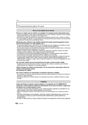 Page 182VQT3A38182
Otro
Precauciones para el uso
Procure no dejar caer la unidad, no la golpee ni le ponga encima demasiado peso.
•Procure no golpear ni dejar caer la bolsa/estuche en que ha metido la cámara ya que el golpe 
podría dañar la cámara, el objetivo o el monitor LCD.
•No utilice una bolsa de papel ya que ésta podría romperse haciendo caer y dañar la cámara.•A fin de proteger la cámara, le recomendamos encarecidamente que compre una buena bolsa 
o estuche en la tienda de su distribuidor local.
Mantenga...