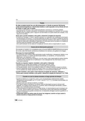 Page 186VQT3A38186
Otro
No deje la tarjeta donde hay una alta temperatura, ni donde se generan fácilmente 
ondas electromagnéticas o electricidad estática o esté expuesta a la luz directa del sol.
No doble ni haga caer la tarjeta.
•La tarjeta puede dañarse o bien puede perjudicarse o borrarse su contenido grabado.•Después del uso y cuando la almacena o la transporta meta la tarjeta en su estuche o en una bolsa.•No deje entrar suciedad, polvo ni agua en los terminales en la parte trasera de la tarjeta, ni los...