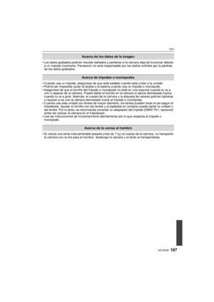 Page 187187VQT3A38
Otro
•Los datos grabados podrían resultar dañados o perderse si la cámara deja de funcionar debido 
a un manejo incorrecto. Panasonic no será responsable por los daños sufridos por la pérdida 
de los datos grabados.
•Cuando usa un trípode, asegúrese de que esté estable cuando está unido a la unidad.•Podría ser imposible quitar la tarjeta o la batería cuando usa un trípode o monópode.•Asegúrese de que el tornillo del trípode o monópode no esté en una esquina cuando lo va a 
unir o separar de la...