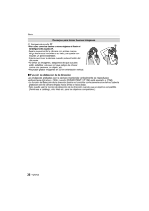 Page 36VQT3A3836
Básico
ALámpara de ayuda AF •No cubra con sus dedos u otros objetos el flash ni 
la lámpara de ayuda AF.
•Agarre suavemente la cámara con ambas manos, 
tenga los brazos inmóviles a su lado y se quede con 
los pies un poco separados.
•Intente no mover la cámara cuando pulsa el botón del 
obturador.
•Al tomar las imágenes, asegúrese de que sus pies 
estén estables y de que no haya peligro de chocar 
contra otra persona, un objeto, etc.
•No puede grabar imágenes en 3D en orientación vertical....