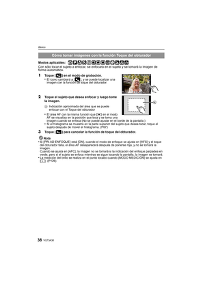 Page 38VQT3A3838
Básico
Modos aplicables:  
Con sólo tocar el sujeto a enfocar, se enfocará en el sujeto y se tomará la imagen de 
forma automática.
1Toque [ ] en el modo de grabación.
•El icono cambiará a [ ], y se puede localizar una 
imagen con la función de toque del obturador.
2Toque el sujeto que desea enfocar y luego tome 
la imagen.
AIndicación aproximada del área que se puede 
enfocar con el Toque del obturador
•El área AF con la misma función que [ Ø] en el modo 
AF se visualiza en la posición que...