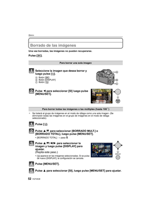 Page 52VQT3A3852
Básico
Borrado de las imágenes
Una vez borradas, las imágenes no pueden recuperarse.
Pulse [(].
¢ Se tratará al grupo de imágenes en el modo de ráfaga como una sola imagen. (Se 
eliminarán todas las imágenes en el grupo de imágenes en el modo de ráfaga 
seleccionado).
Para borrar una sola imagen
Seleccione la imagen que desea borrar y 
luego pulse [ ‚].
A Botón [ (] 
B Botón [DISPLAY]
C Botón [
‚]
Pulse  2 para seleccionar [SI] luego pulse 
[MENU/SET].
Para borrar todas las imágenes o las...