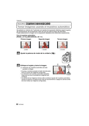 Page 82VQT3A3882
Grabación
Modo [REC]: 
Tomar imágenes usando el muestreo automático
Se grabará un máximo de 7 películas con ajustes de exposición distintos según la gama 
de compensación de la exposición cada vez que se pulse el botón del obturador.
Puede seleccionar la imagen con la exposición deseada entre diferentes exposiciones.
Con el muestreo automático
[PASO]: [3 •1/3], [SECUENCIA]: [0/ s/r]
Ajuste la palanca de modo de la unidad a [ ].
Enfoque el sujeto y tome la imagen.
A Indicación de muestreo...