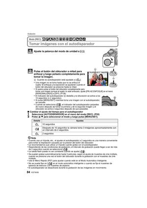 Page 84VQT3A3884
Grabación
Modo [REC]: 
Tomar imágenes con el autodisparador
Ajuste la palanca del modo de unidad a [ë].
Pulse el botón del obturador a mitad para 
enfocar y luego púlselo completamente para 
tomar la imagen.
A Cuando es autodisparador está ajustado a [ ].•Una imagen no se toma hasta que no se enfoca el 
sujeto. El enfoque y la exposición se ajustarán cuando el 
botón del obturador se presione hasta la mitad.
•Si quiere pulsar el botón del obturador completamente para 
tomar una imagen aunque el...