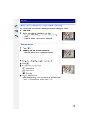 Page 102102
Recording
You can easily set the blurriness of the background while checking the screen.
1Press [Fn4].
2Set the blurriness by rotating the rear dial.
•If you press [MENU/SET], you can return to the recording 
screen.
(To end the Defocus Control function, press [Fn4].)
∫Change the settings by using the touch panel
1 Touch [ ].
2 Touch the item you want to set.
[ ]: Image effects
[ ]: Defocus level
[ ]: Brightness
3Drag the slide bar to set.
•If you press [MENU/SET], you can return to the recording...