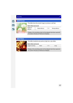 Page 107107
Recording
This effect blurs the overall image to produce a soft feel.
This effect transforms pin-points of light into a star effect.
[Soft Focus]
Items that can be set
Extent of 
defocusWeak defocus
Strong defocus
•Display of the recording screen will be delayed more than usual and 
the screen will look as if frames are dropping.
[Star Filter]
Items that can be set
Length of shine Short Long
•Display of the recording screen will be delayed more than usual and 
the screen will look as if frames are...