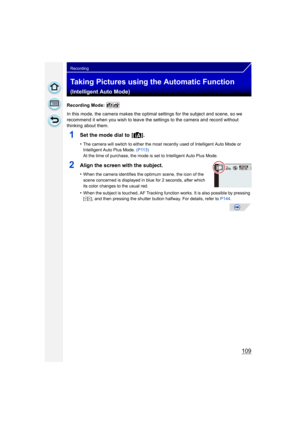 Page 109109
Recording
Taking Pictures using the Automatic Function 
(Intelligent Auto Mode)
Recording Mode: 
In this mode, the camera makes the optimal settings for the subject and scene, so we 
recommend it when you wish to leave the settings to the camera and record without 
thinking about them.
1Set the mode dial to  [¦].
•The camera will switch to either the most recently used of Intelligent Auto Mode or 
Intelligent Auto Plus Mode. (P113)
At the time of purchase, the mode is set to Intelligent Auto Plus...