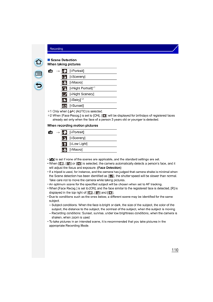 Page 110110
Recording
∫Scene Detection
When taking pictures
¢ 1 Only when [ ] (AUTO) is selected.
¢ 2 When [Face Recog.] is set to [ON], [ ] will be  displayed for birthdays of registered faces 
already set only when the face of a person 3 years old or younger is detected.
When recording motion pictures
•
[¦] is set if none of the scenes are applicable, and the standard settings are set.
•When [ ], [ ] or [ ] is selected, the camera automatically detects a person’s face, and it 
will adjust the focus and...