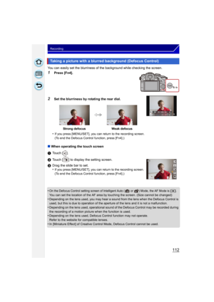 Page 112112
Recording
You can easily set the blurriness of the background while checking the screen.
1Press [Fn4].
2Set the blurriness by rotating the rear dial.
•
If you press [MENU/SET], you can return to the recording screen.
(To end the Defocus Control function, press [Fn4].)
∫ When operating the touch screen
1 Touch [ ].
2 Touch [ ] to display the setting screen.
3 Drag the slide bar to set.
•
If you press [MENU/SET], you can return to the recording screen.
(To end the Defocus Control function, press...