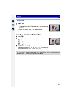 Page 114114
Recording
1Press [ ].
2Rotate the rear dial to adjust color.
•This will adjust the color of the image from a reddish color to a 
bluish color.
•Press [ ] again to return to the recording screen.
∫Change the settings by using the touch panel
1 Touch [ ].
2 Touch the item you want to set.
[ ]: Color tone
[ ]: Defocus level
[ ]: Brightness
3Drag the slide bar to set.
•If you press [MENU/SET], you can return to the recording screen.
(To end the Defocus Control function, press [Fn4].)
•The brightness and...