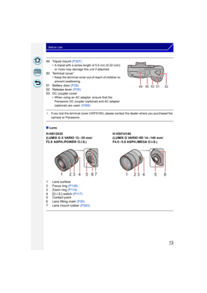 Page 1313
Before Use
49 Tripod mount (P307)
•A tripod with a screw length of 5.5 mm (0.22 inch) 
or more may damage this unit if attached.
50 Terminal cover¢
•Keep the terminal cover out of reach of children to 
prevent swallowing.
51 Battery door  (P29)
52 Release lever  (P29)
53 DC coupler cover •
When using an AC adaptor, ensure that the 
Panasonic DC coupler (optional) and AC adaptor 
(optional) are used.  (P269)
¢If you lost the terminal cover (VKF5104), please contact the dealer where you purchased the...
