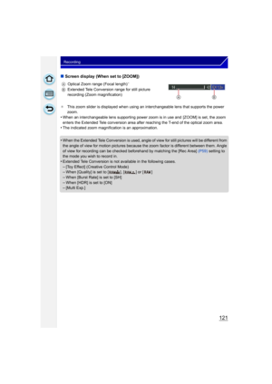 Page 121121
Recording
∫Screen display (When set to [ZOOM])
¢ This zoom slider is displayed when using an  interchangeable lens that supports the power 
zoom.
•When an interchangeable lens supporting power zoom is in use and  [ZOOM] is set, the zoom 
enters the Extended Tele conversion area after reaching the T-end of the optical zoom area.
•The indicated zoom magnification is an approximation.
•When the Extended Tele Conversion  is used, angle of view for still pictures will be different from 
the angle of view...