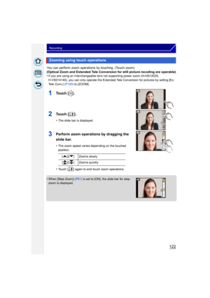 Page 122122
Recording
You can perform zoom operations by touching. (Touch zoom)
(Optical Zoom and Extended Tele Conversion for still picture recoding are operable)
•
If you are using an interchangeable lens not supporting power zoom (H-HS12035, 
H-VS014140), you can only operate the Extended Tele Conversion for pictures by setting [Ex. 
Tele Conv.] (P120) to [ZOOM].
1To u c h  [ ] .
2To u c h  [ ] .
•The slide bar is displayed.
3Perform zoom operations by dragging the 
slide bar.
•The zoom speed varies depending...