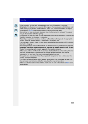 Page 124124
Recording
•When recording with the flash, white saturation can occur if the subject is too close. If 
[Highlight] of the [Custom] menu is set to [ON], regions of white saturation will blink black and 
white when you play back or use Auto Review. In this case, we recommend that you adjust 
[Flash Adjust.] (P133) in the minus direction and record the pictures again.
•Do not bring the flash too close to objects or close the flash while it is activated. The objects 
may be discolored by its heat or...