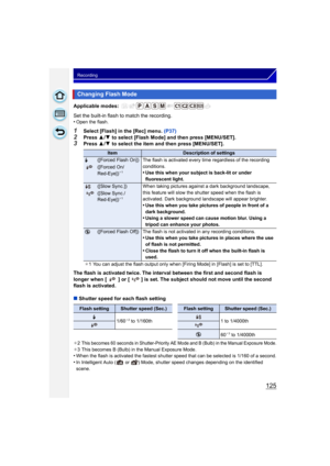 Page 125125
Recording
Applicable modes: 
Set the built-in flash to match the recording.
•Open the flash.
1Select [Flash] in the [Rec] menu. (P37)
2Press 3/4  to select [Flash Mode] and then press [MENU/SET].3Press  3/4  to select the item and then press [MENU/SET].
The flash is activated twice. The interval between the first and second flash is 
longer when [ ] or [ ] is set. The subject should not move until the second 
flash is activated.
∫ Shutter speed for each flash setting
¢2This becomes 60 seconds in...