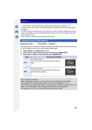 Page 127127
Recording
¢Cannot be set using the [Rec] menu. [ ] is set when the flash is opened.  (P111)
•The flash setting may change if the Recording Mode is changed. Set the flash setting again if 
necessary.
•The flash setting is memorized even if the camera is turned off. When changing scene using 
Scene Guide Mode, the Scene Guide Mode flash setting is returned to the default value with 
each change of scene.
•Flash will not be activated when recording motion picture.
Applicable modes: 
2nd curtain synchro...