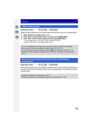 Page 128128
Recording
Applicable modes: 
Adjust the flash brightness when pictures taken with the flash are over or underexposed.
1Select [Flash] in the [Rec] menu.  (P37)2Press 3/4  to select [Flash Adjust.] and then press [MENU/SET].
3Press  2/1  to set the flash output and then press [MENU/SET] .
•You can adjust from [ j3 EV] to [i3 EV] in steps of [1/3 EV].•Select [ n0] to return to the original flash output.
•[i] or [j] is displayed on the flash icon in the screen when the flash level is adjusted.
•It can...