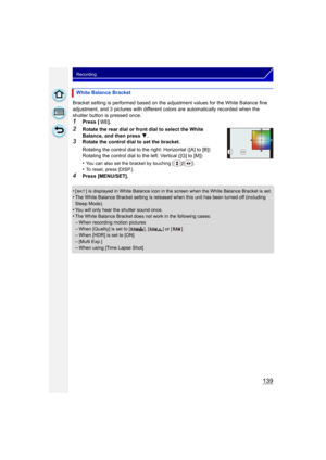 Page 139139
Recording
Bracket setting is performed based on the adjustment values for the White Balance fine 
adjustment, and 3 pictures with different co lors are automatically recorded when the 
shutter button is pressed once.
1Press [ ].
2Rotate the rear dial or front dial to select the White 
Balance, and then press  4.
3Rotate the control dial to set the bracket.
Rotating the control dial to the right: Horizontal ([A] to [B])
Rotating the control dial to the left: Vertical ([G] to [M])
•
You can also set...