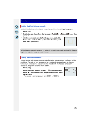 Page 140140
Recording
Set the White Balance value. Use to match the condition when taking photographs.
1Press [ ].
2Rotate the rear dial or front dial to select [ ], [ ], [ ], or  [ ], and then 
press 3.
3Aim the camera at a sheet of white paper etc. so that the 
frame in the center is filled by the white object only and 
then press [MENU/SET].
•
White Balance may not be set when the subject is too bright or too dark. Set the White Balance 
again after adjusting to appropriate brightness.
You can set the color...
