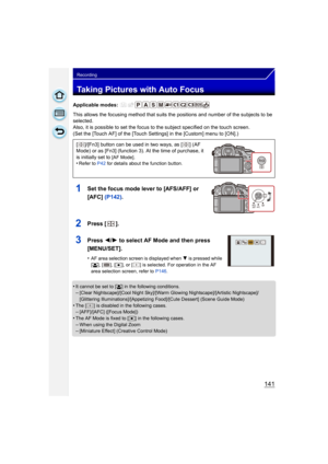 Page 141141
Recording
Taking Pictures with Auto Focus
Applicable modes: 
This allows the focusing method that suits the positions and number of the subjects to be 
selected.
Also, it is possible to set the focus to the subject specified on the touch screen.
(Set the [Touch AF] of the [Touch Settings] in the [Custom] menu to [ON].)
1Set the focus mode lever to [AFS/AFF] or 
[AFC] (P142).
2Press [].
3Press  2/1 to select AF Mode and then press 
[MENU/SET].
•AF area selection screen is displayed when  4 is pressed...