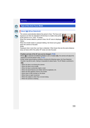Page 143143
Recording
The camera automatically detects the person’s face. The focus and 
exposure can then be adjusted to fit that face no matter what portion 
of the picture it is in. (max. 15 areas)
When the camera detects a person’s face, the AF area is displayed.
Yellow:
When the shutter button is pressed halfway, the frame turns green 
when the camera is focused.
White:
Displayed when more than one face is detected. Other faces that are the same distance 
away as faces within the yellow AF areas are also...