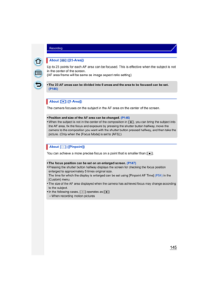 Page 145145
Recording
Up to 23 points for each AF area can be focused. This is effective when the subject is not 
in the center of the screen.
(AF area frame will be same as image aspect ratio setting)
•
The 23 AF areas can be divided into 9 areas and the area to be focused can be set. 
(P146)
The camera focuses on the subject in the AF area on the center of the screen.
•
Position and size of the AF area can be changed.  (P146)•When the subject is not in the center of the composition in [ Ø], you can bring the...