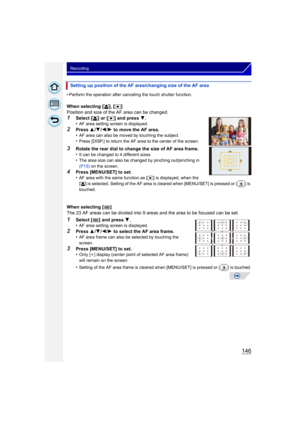 Page 146146
Recording
•Perform the operation after canceling the touch shutter function.
When selecting [š], [Ø ]
Position and size of the AF area can be changed.
1Select [ š] or [Ø ] and press  4.
•AF area setting screen is displayed.
2Press  3/4 /2 /1  to move the AF area.
•AF area can also be moved by touching the subject.•Press [DISP.] to return the AF area to the center of the screen.
3Rotate the rear dial to change the size of AF area frame.
•It can be changed to 4 different sizes.•The area size can also...