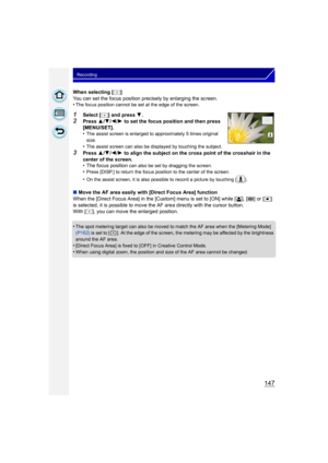 Page 147147
Recording
When selecting [ ]
You can set the focus position precisely by enlarging the screen.
•
The focus position cannot be set at the edge of the screen.
1Select [ ] and press 4.
2Press  3/4 /2 /1  to set the focus position and then press 
[MENU/SET].
•
The assist screen is enlarged to approximately 5 times original 
size.
•The assist screen can also be displayed by touching the subject.
3Press  3/4 /2 /1  to align the subject on the cross point of the crosshair in the 
center of the screen.
• The...