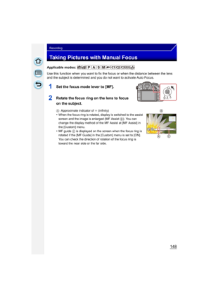 Page 148148
Recording
Taking Pictures with Manual Focus
Applicable modes: 
Use this function when you want to fix the focus or when the distance between the lens 
and the subject is determined and you do not want to activate Auto Focus.
1Set the focus mode lever to [MF].
2Rotate the focus ring on the lens to focus 
on the subject.
AApproximate indicator of  ¶ (infinity)
•When the focus ring is rotated, display is switched to the assist 
screen and the image is enlarged (MF Assist  B). You can 
change the display...