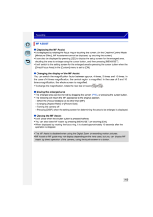 Page 149149
Recording
∫Displaying the MF Assist
•It is displayed by rotating the focus ring or touching the screen. (In the Creative Control Mode 
[Miniature Effect], MF Assistance cannot be displayed by touching the screen)
•It can also be displayed by pressing [ ] to display the setup screen for the enlarged area, 
deciding the area to enlarge using the cursor button, and then pressing [MENU/SET].
•It will switch to the setting screen for the enlarged area by pressing the cursor button when the 
[Direct Focus...