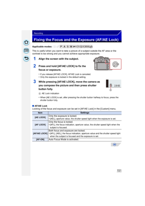 Page 151151
Recording
Fixing the Focus and the Exposure (AF/AE Lock)
Applicable modes: 
This is useful when you want to take a picture of a subject outside the AF area or the 
contrast is too strong and you c annot achieve appropriate exposure.
1Align the screen with the subject.
2Press and hold [AF/AE LOCK] to fix the 
focus or exposure.
•If you release [AF/AE LOCK], AF/AE Lock is canceled.•Only the exposure is locked in the default setting.
3While pressing [AF/AE LOCK], move the camera as 
you compose the...