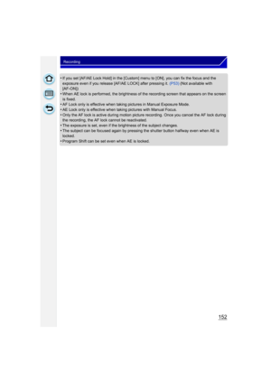 Page 152152
Recording
•If you set [AF/AE Lock Hold] in the [Custom] menu to [ON], you can fix the focus and the 
exposure even if you release [AF/AE LOCK] after pressing it. (P53) (Not available with 
[AF-ON])
•When AE lock is performed, the brightness of the recording screen that appears on the screen 
is fixed.
•AF Lock only is effective when taking pictures in Manual Exposure Mode.
•AE Lock only is effective when taking pictures with Manual Focus.•Only the AF lock is active during motion picture  recording....