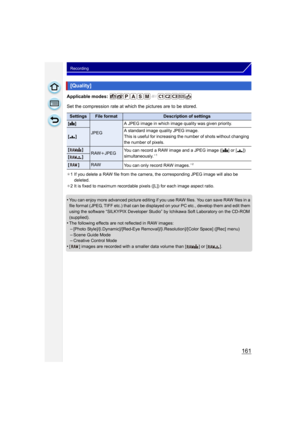 Page 161161
Recording
Applicable modes: 
Set the compression rate at which the pictures are to be stored.
¢1 If you delete a RAW file from the camera, the corresponding JPEG image will also be 
deleted.
¢ 2 It is fixed to maximum recordable pixels ([L]) for each image aspect ratio.
•You can enjoy more advanced picture editing if you use RAW files. You can save RAW files in a 
file format (JPEG, TIFF etc.) that can be displayed on your PC etc., develop them and edit them 
using the software “SILKYPIX Developer...
