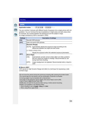 Page 164164
Recording
Applicable modes: 
You can combine 3 pictures with different levels of exposure into a single picture with rich 
gradation. You can minimize the loss of gradations in bright areas and dark areas when, 
for example, the contrast between t he background and the subject is large.
An image combined by HDR is recorded in JPEG.
∫ What Is HDR?
HDR stands for High Dynamic Range and refers to a technique for expressing a wide 
contrast range.
•
Do not move the camera during the continuous shooting...