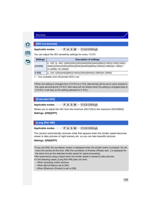 Page 169169
Recording
Applicable modes: 
You can adjust the ISO sensitivity settings for every 1/3 EV.
¢Only available when [Extended ISO] is set.
•When the setting is changed from [1/3 EV] to [1 EV ], [Sensitivity] will be set to value closest to 
the value set during the [1/3 EV]. (Set value will not restore when the setting is changed back to 
[1/3 EV]. It will stay as the setting selected for [1 EV].)
Applicable modes: 
Allows you to adjust the ISO from the minimum [ISO125] to the maximum [ISO25600]....