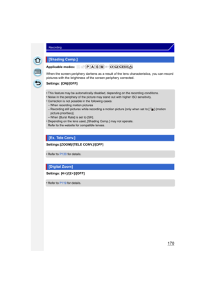Page 170170
Recording
Applicable modes: 
When the screen periphery darkens as a result of the lens characteristics, you can record 
pictures with the brightness of the screen periphery corrected.
Settings: [ON]/[OFF]
•
This feature may be automatically disabled, depending on the recording conditions.•Noise in the periphery of the picture may stand out with higher ISO sensitivity.
•Correction is not possible  in the following cases:–When recording motion pictures–Recording still pictures while recording a mo tion...
