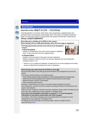 Page 172172
Recording
Applicable modes: 
Face Recognition is a function which finds a face resembling a registered face and 
prioritizes focus and exposure automatically. Even if the person is located towards the 
back or on the end of a line in a group photo, the camera can still take a clear picture.
Settings: [ON]/[OFF]/[MEMORY]
•
The following functions will also work with the Face Recognition 
function.
In Recording Mode
–Display of corresponding name when camera detects a registered 
face¢ (if name has...