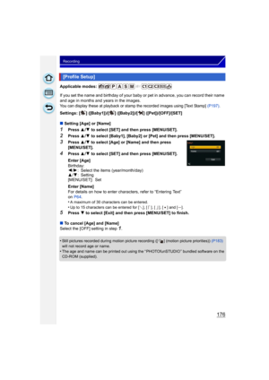 Page 176176
Recording
Applicable modes: 
If you set the name and birthday of your baby or pet in advance, you can record their name 
and age in months and years in the images.
You can display these at playback or stamp the recorded images using [Text Stamp] (P197).
Settings: [ ] ([Baby1])/[ ] ([Baby2])/[ ] ([Pet])/[OFF]/[SET]
∫Setting [Age] or [Name]
1Press  3/4  to select [SET] and then press [MENU/SET].
2Press  3/4  to select [Baby1], [Baby2] or [Pet] and then press [MENU/SET].
3Press  3/4  to select [Age] or...