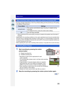 Page 180180
Motion Picture
Focusing changes depending on the Focus Mode setting and the [Continuous AF] setting 
in the [Motion Picture] menu.
¢When [Continuous AF] is set to [OFF], the focus is locked to the position set at the start of 
recording.
•Depending on the recording conditions or lens used, operational sound may be recorded when 
the Auto Focus is operated while recording a motion picture. It is recommended to record with 
[Continuous AF] in the [Motion Picture] menu set to [OFF], if the sound of...