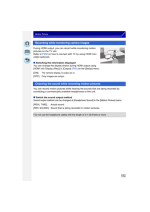 Page 182182
Motion Picture
During HDMI output, you can record while monitoring motion 
pictures on the TV, etc.
Refer to P250 on how to connect with TV by using HDMI mini 
cable (optional).
∫ Switching the information displayed
You can change the display shown during HDMI output using 
[HDMI Info Display (Rec)] in [Output] (P49)  on the [Setup] menu.
You can record motion pictures while hearing the sounds that are being recorded by 
connecting a commercially available headphones to this unit.
∫ Switch the sound...