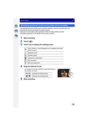 Page 186186
Motion Picture
The operational sound of the zoom or button operation may be recorded when it is 
operated during the recording of a motion picture.
Using touch icons allows silent operation while recording motion pictures.
•
Set [Silent Operation] in the [Motion Picture] menu to [ON].
1Start recording.
2To u c h  [ ] .
3Touch icon to display the setting screen.
4Drag the slide bar to set.
•The speed of the zoom operation varies depending on 
the position you touch.
5Stop recording.
Minimizing...