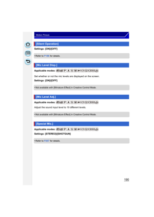Page 190190
Motion Picture
Settings: [ON]/[OFF]
•
Refer to P186 for details.
Applicable modes: 
Set whether or not the mic levels are displayed on the screen.
Settings: [ON]/[OFF]
•
Not available with [Miniature Effect] in Creative Control Mode.
Applicable modes: 
Adjust the sound input level to 19 different levels.
•
Not available with [Miniature Effect] in Creative Control Mode.
Applicable modes: 
Settings: [STEREO]/[SHOTGUN]
•
Refer to P267 for details.
[Silent Operation]
[Mic Level Disp.]
[Mic Level Adj.]...