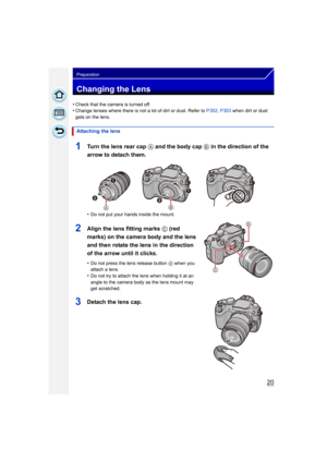 Page 2020
Preparation
Changing the Lens
•Check that the camera is turned off.•Change lenses where there is not a lot of dirt or dust. Refer to P302, P303  when dirt or dust 
gets on the lens.
1Turn the lens rear cap  A and the body cap B in the direction of the 
arrow to detach them.
•Do not put your hands inside the mount.
2Align the lens fitting marks C (red 
marks) on the camera body and the lens 
and then rotate the lens in the direction 
of the arrow until it clicks.
•Do not press the lens release button...